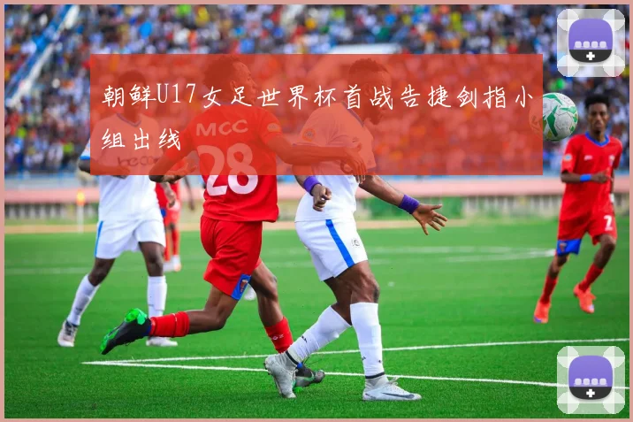 朝鲜U17女足世界杯首战告捷剑指小组出线