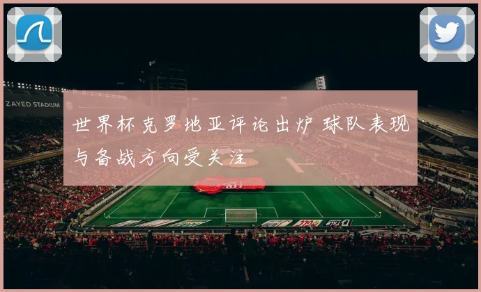 世界杯克罗地亚评论出炉 球队表现与备战方向受关注