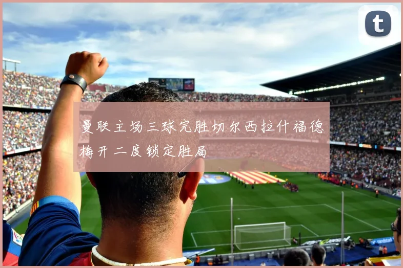 曼联主场三球完胜切尔西拉什福德梅开二度锁定胜局