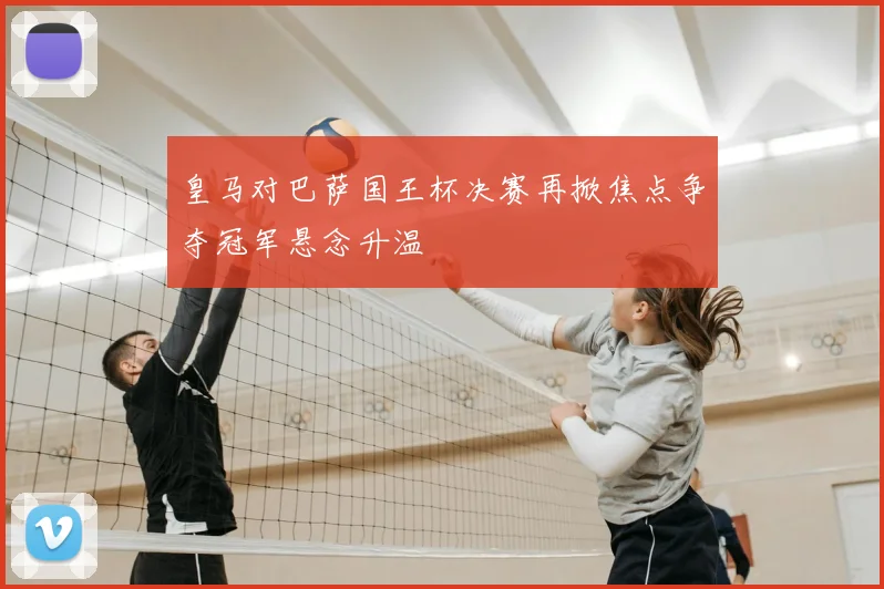 皇马对巴萨国王杯决赛再掀焦点争夺冠军悬念升温