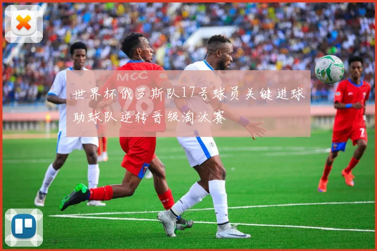 世界杯俄罗斯队17号球员关键进球助球队逆转晋级淘汰赛