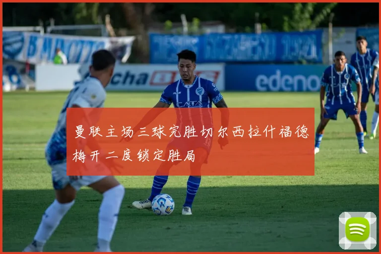 曼联主场三球完胜切尔西拉什福德梅开二度锁定胜局