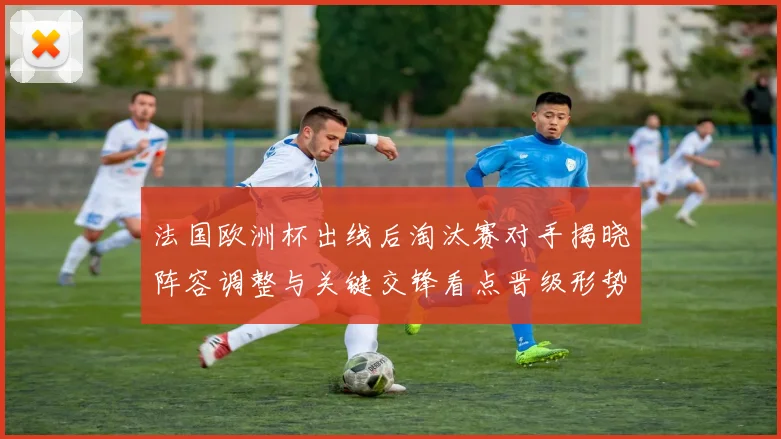法国欧洲杯出线后淘汰赛对手揭晓阵容调整与关键交锋看点晋级形势