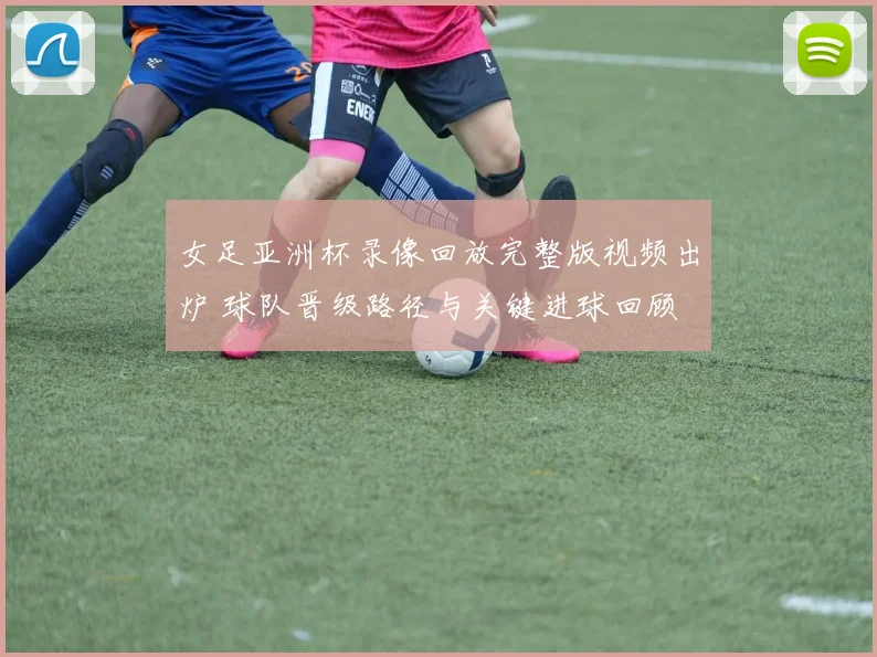 女足亚洲杯录像回放完整版视频出炉 球队晋级路径与关键进球回顾