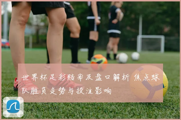 世界杯足彩赔率及盘口解析 焦点球队胜负走势与投注影响