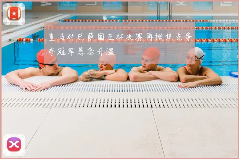 皇马对巴萨国王杯决赛再掀焦点争夺冠军悬念升温