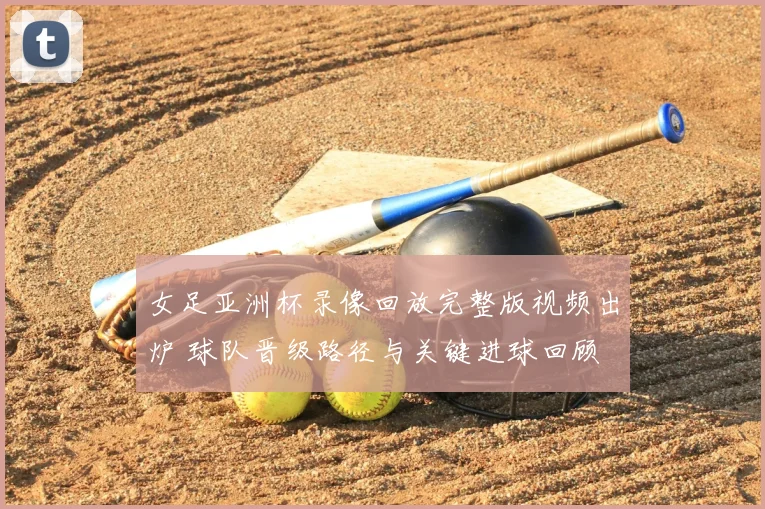 女足亚洲杯录像回放完整版视频出炉 球队晋级路径与关键进球回顾