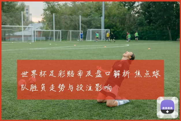 世界杯足彩赔率及盘口解析 焦点球队胜负走势与投注影响