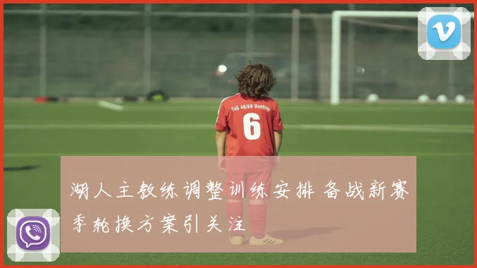 湖人主教练调整训练安排 备战新赛季轮换方案引关注