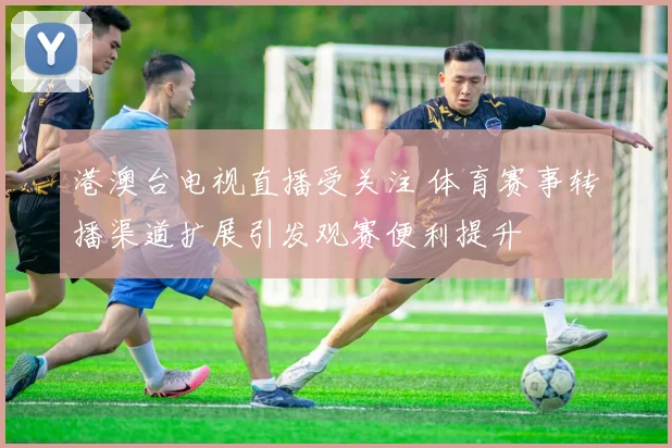 港澳台电视直播受关注 体育赛事转播渠道扩展引发观赛便利提升