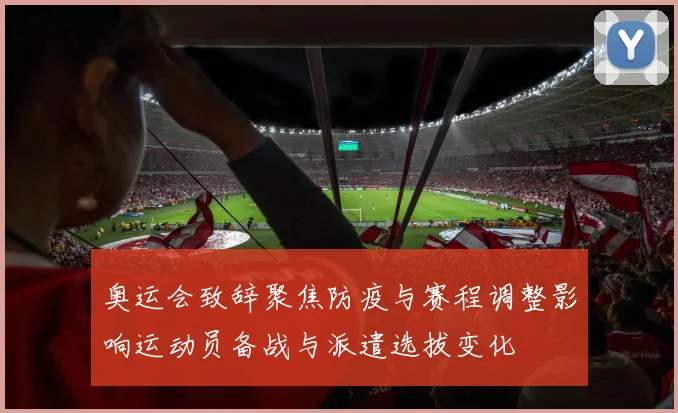 奥运会致辞聚焦防疫与赛程调整影响运动员备战与派遣选拔变化