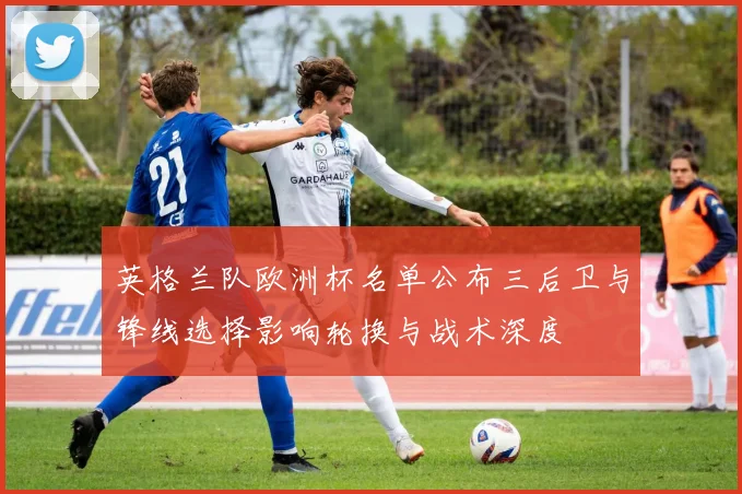 英格兰队欧洲杯名单公布三后卫与锋线选择影响轮换与战术深度