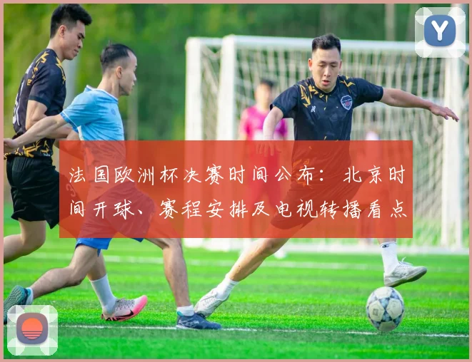法国欧洲杯决赛时间公布：北京时间开球、赛程安排及电视转播看点