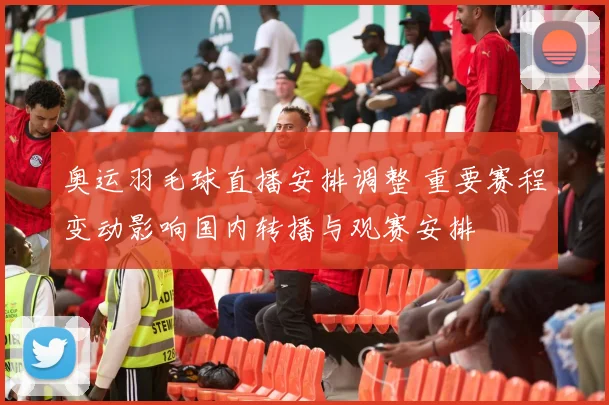 奥运羽毛球直播安排调整 重要赛程变动影响国内转播与观赛安排