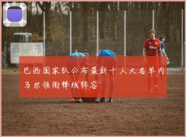 巴西国家队公布最新十人大名单内马尔领衔锋线阵容