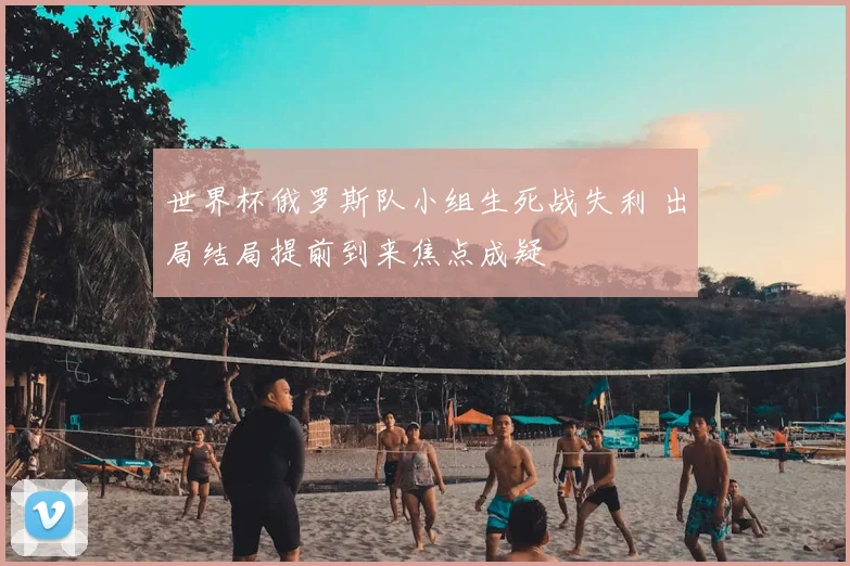 世界杯俄罗斯队小组生死战失利 出局结局提前到来焦点成疑