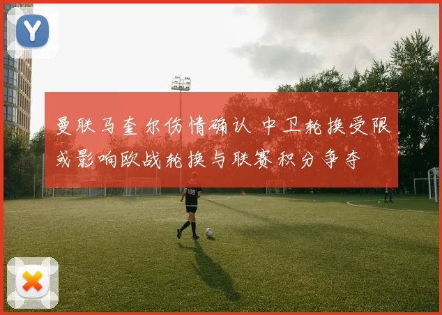 曼联马奎尔伤情确认 中卫轮换受限或影响欧战轮换与联赛积分争夺