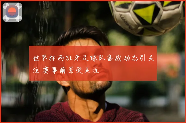 世界杯西班牙足球队备战动态引关注 赛事前景受关注