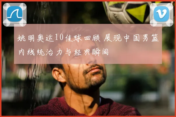姚明奥运10佳球回顾 展现中国男篮内线统治力与经典瞬间