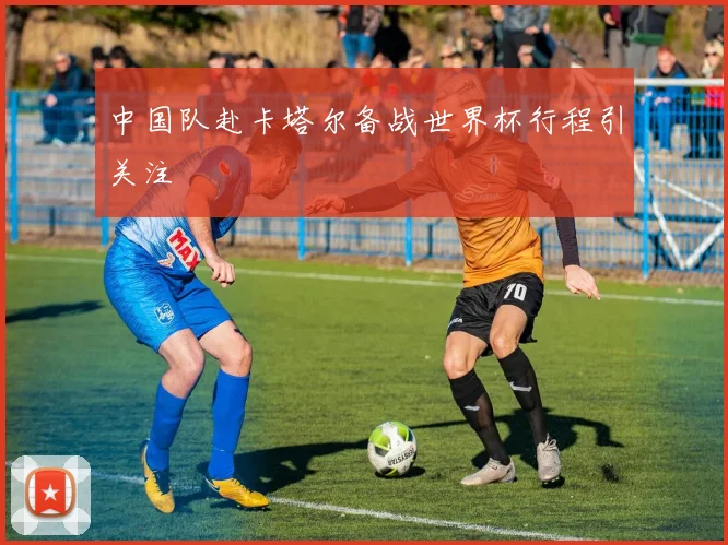 中国队赴卡塔尔备战世界杯行程引关注