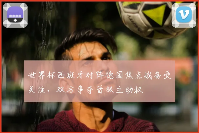 世界杯西班牙对阵德国焦点战备受关注,双方争夺晋级主动权
