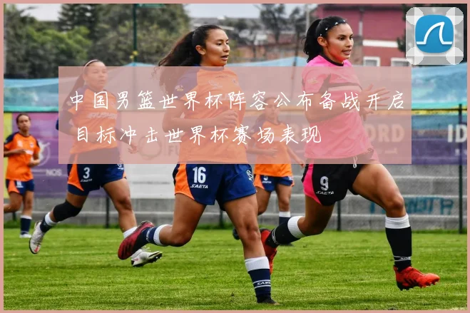 中国男篮世界杯阵容公布备战开启 目标冲击世界杯赛场表现