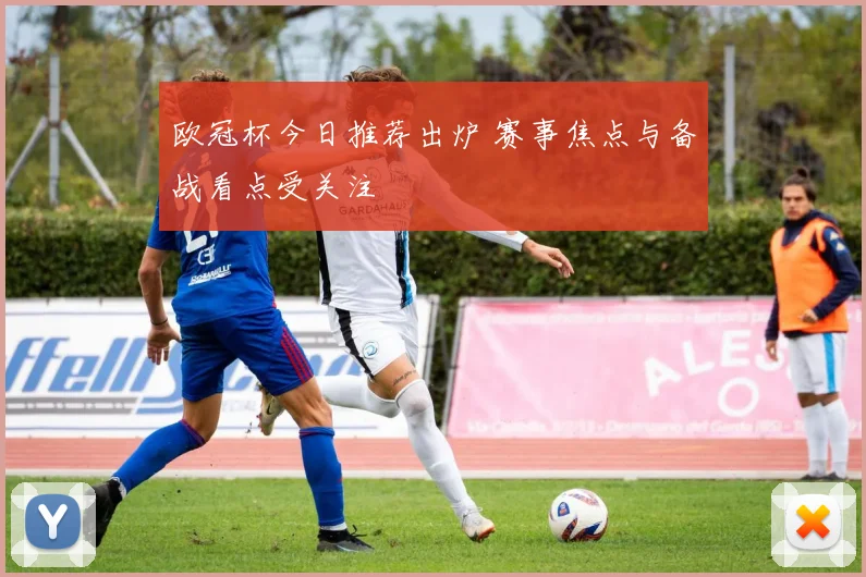 欧冠杯今日推荐出炉 赛事焦点与备战看点受关注