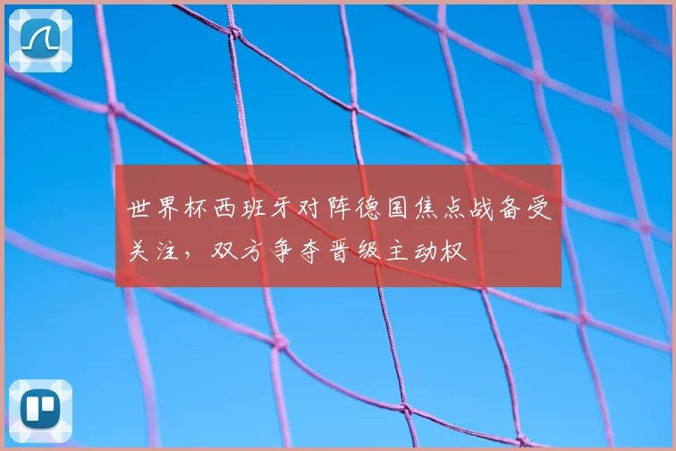 世界杯西班牙对阵德国焦点战备受关注，双方争夺晋级主动权