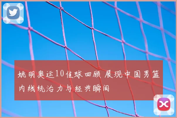 姚明奥运10佳球回顾 展现中国男篮内线统治力与经典瞬间